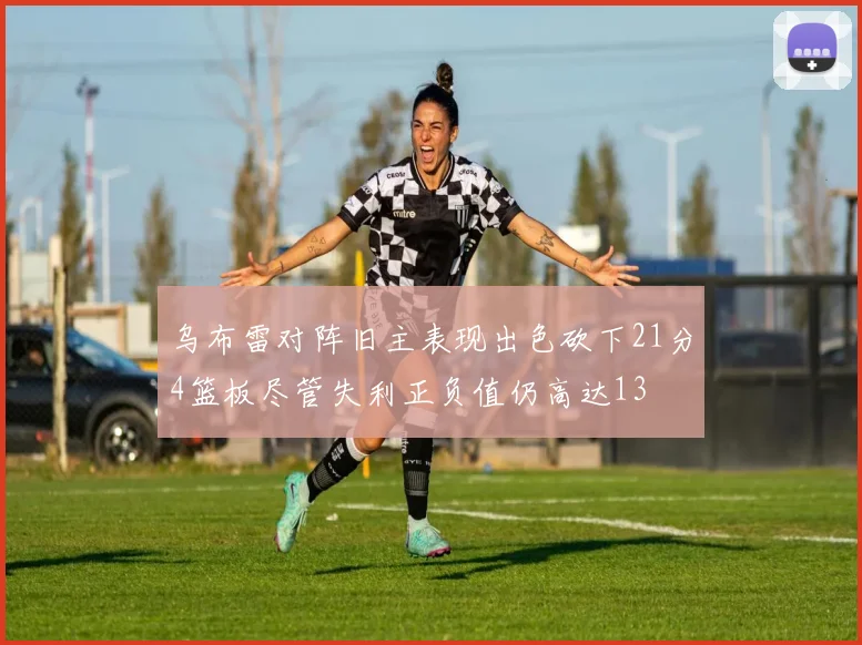 乌布雷对阵旧主表现出色砍下21分4篮板尽管失利正负值仍高达13