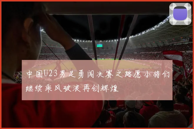 中国U23男足勇闯决赛之路愿小将们继续乘风破浪再创辉煌