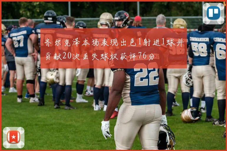 齐尔克泽本场表现出色1射进1球并贡献20次丢失球权获评76分