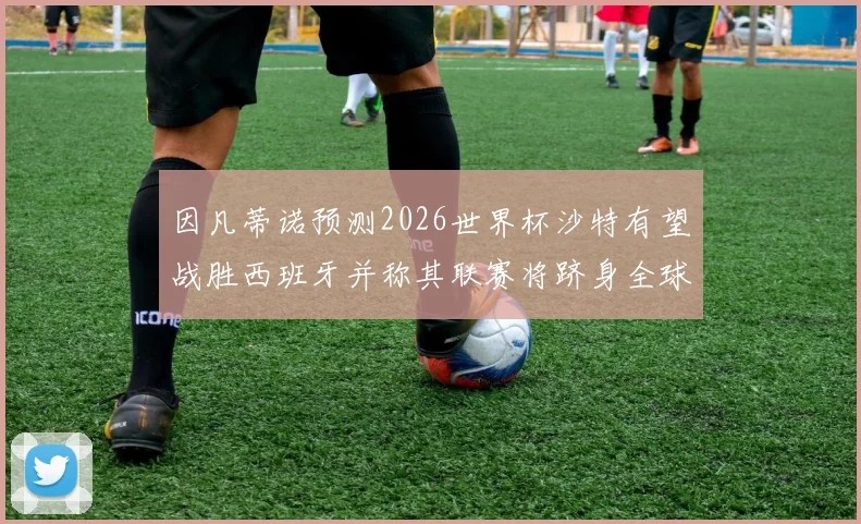 因凡蒂诺预测2026世界杯沙特有望战胜西班牙并称其联赛将跻身全球前三