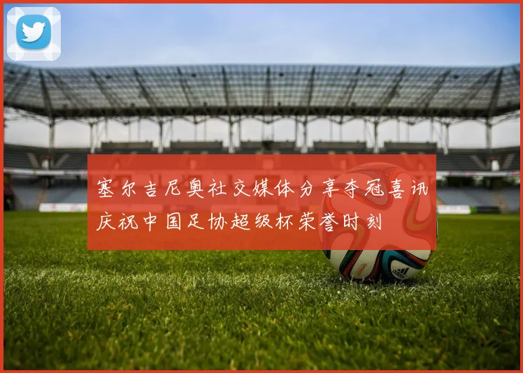 塞尔吉尼奥社交媒体分享夺冠喜讯庆祝中国足协超级杯荣誉时刻