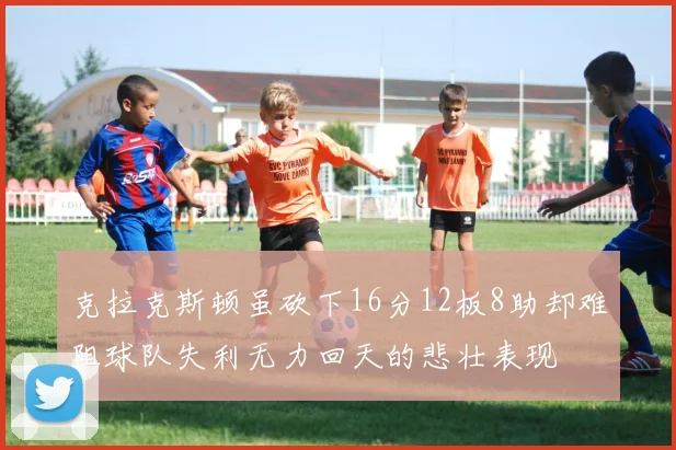 克拉克斯顿虽砍下16分12板8助却难阻球队失利无力回天的悲壮表现