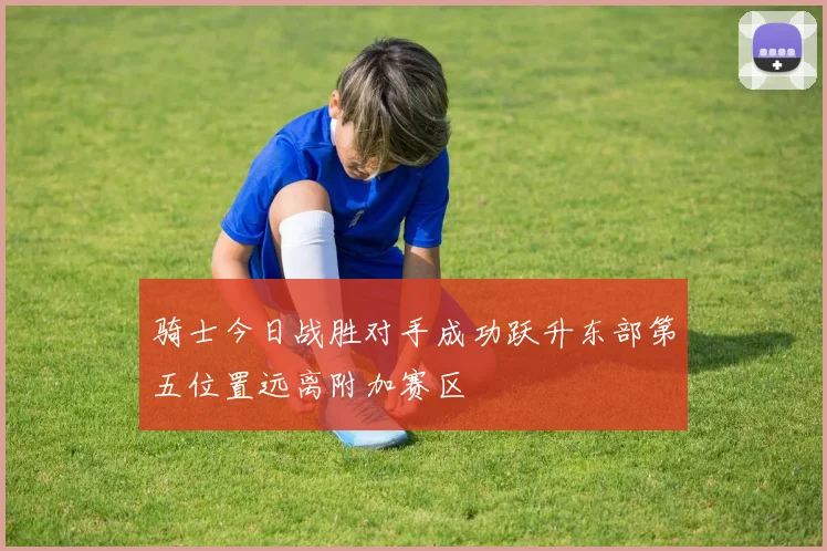 骑士今日战胜对手成功跃升东部第五位置远离附加赛区