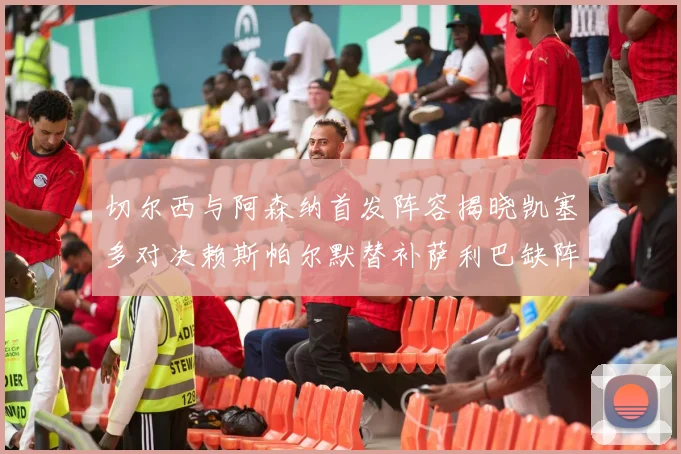切尔西与阿森纳首发阵容揭晓凯塞多对决赖斯帕尔默替补萨利巴缺阵