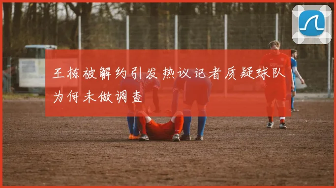 王栋被解约引发热议记者质疑球队为何未做调查