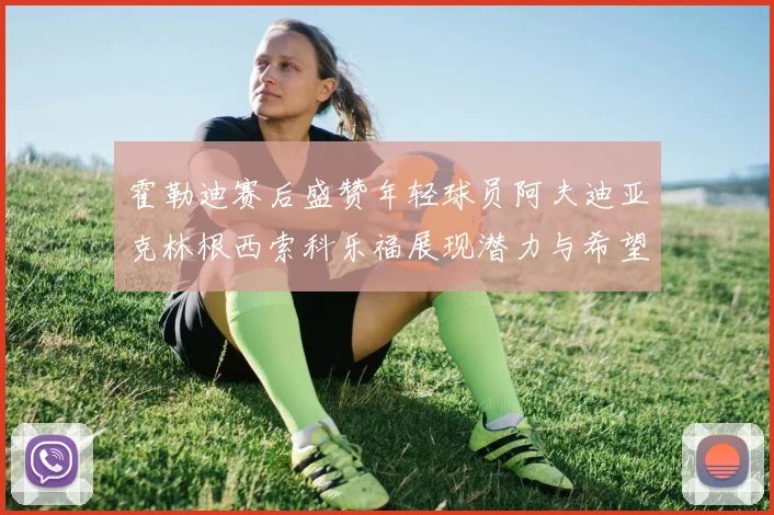 霍勒迪赛后盛赞年轻球员阿夫迪亚克林根西索科乐福展现潜力与希望