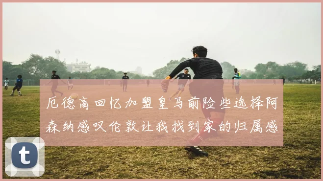 厄德高回忆加盟皇马前险些选择阿森纳感叹伦敦让我找到家的归属感