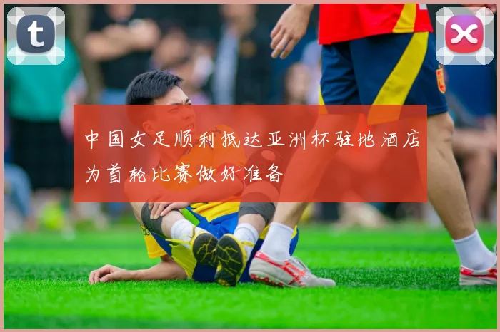中国女足顺利抵达亚洲杯驻地酒店为首轮比赛做好准备