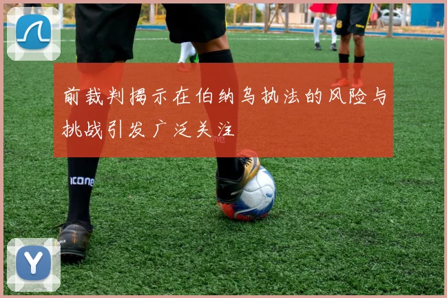 前裁判揭示在伯纳乌执法的风险与挑战引发广泛关注