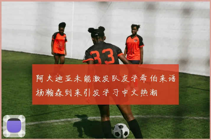 阿夫迪亚未能激发队友学希伯来语杨瀚森到来引发学习中文热潮