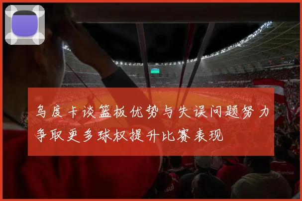 乌度卡谈篮板优势与失误问题努力争取更多球权提升比赛表现