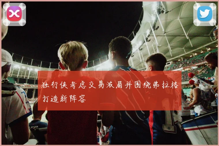 独行侠考虑交易浓眉并围绕弗拉格打造新阵容