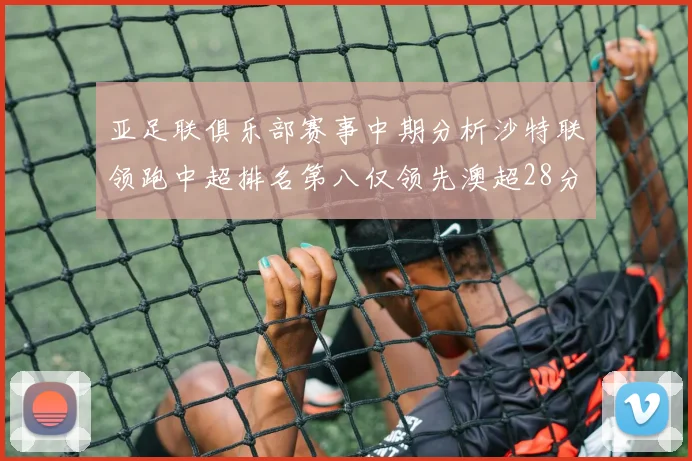 亚足联俱乐部赛事中期分析沙特联领跑中超排名第八仅领先澳超28分