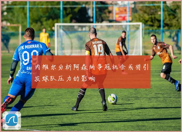 内维尔分析阿森纳争冠机会或将引发球队压力的影响