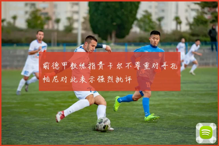 前德甲教练指责卡尔不尊重对手孔帕尼对此表示强烈批评