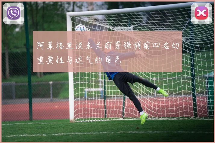 阿莱格里谈米兰前景强调前四名的重要性与运气的角色