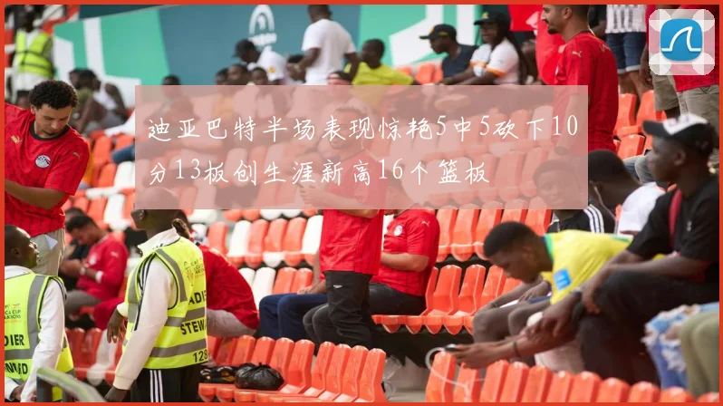 迪亚巴特半场表现惊艳5中5砍下10分13板创生涯新高16个篮板